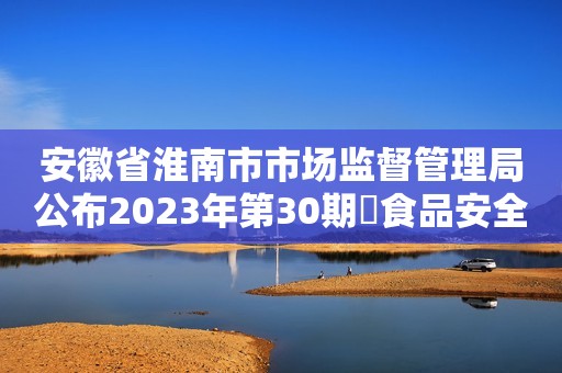 安徽省淮南市市场监督管理局公布2023年第30期​食品安全监督抽检信息