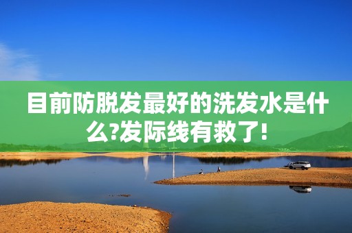 目前防脱发最好的洗发水是什么?发际线有救了!