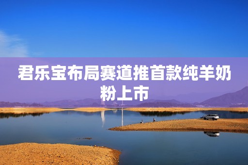 君乐宝布局赛道推首款纯羊奶粉上市
