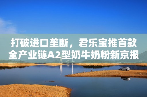 打破进口垄断，君乐宝推首款全产业链A2型奶牛奶粉新京报2019-12-10 20:18