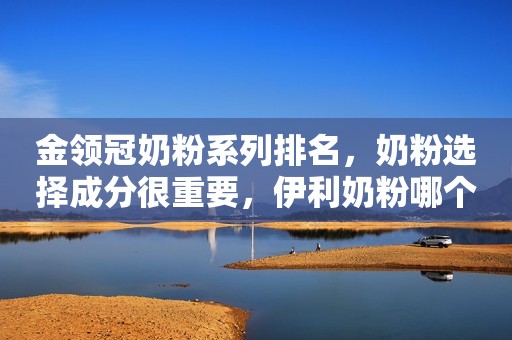 金领冠奶粉系列排名，奶粉选择成分很重要，伊利奶粉哪个系列最好书言妈妈育儿经2023-06-17 09:45广西