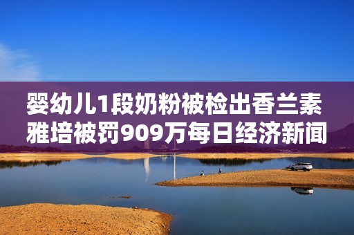 婴幼儿1段奶粉被检出香兰素 雅培被罚909万每日经济新闻2021-05-16 18:32