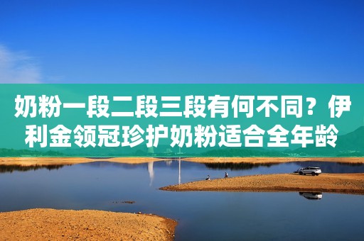 奶粉一段二段三段有何不同？伊利金领冠珍护奶粉适合全年龄段宝宝