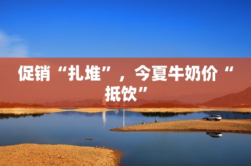 促销“扎堆”,今夏牛奶价“抵饮” 促销“扎堆”,今夏牛奶价“抵饮”