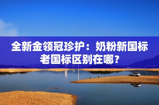 全新金领冠珍护：奶粉新国标老国标区别在哪？