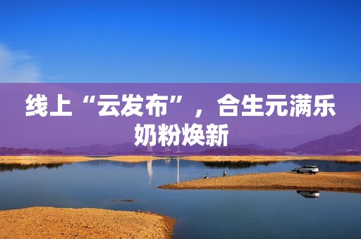 线上“云发布”，合生元满乐奶粉焕新