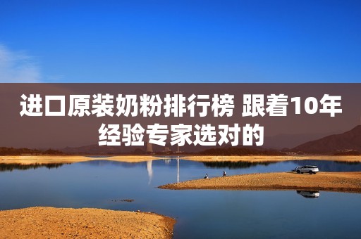 进口原装奶粉排行榜 跟着10年经验专家选对的