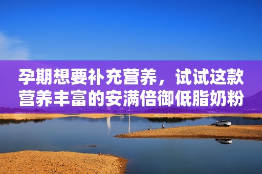 孕期想要补充营养，试试这款营养丰富的安满倍御低脂奶粉