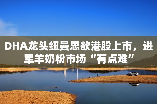 DHA龙头纽曼思欲港股上市，进军羊奶粉市场“有点难”