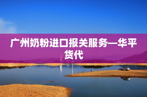 广州奶粉进口报关服务—华平货代