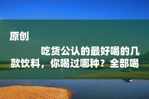 原创
            吃货公认的最好喝的几款饮料，你喝过哪种？全部喝过的堪称大神