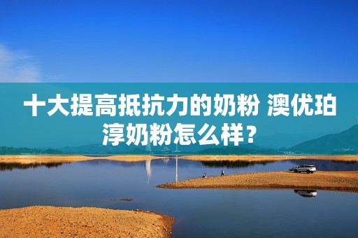 十大提高抵抗力的奶粉 澳优珀淳奶粉怎么样？