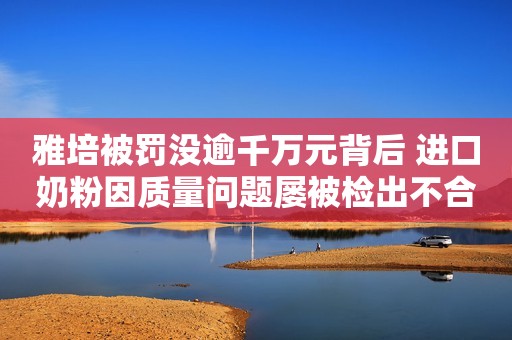雅培被罚没逾千万元背后 进口奶粉因质量问题屡被检出不合格中国青年网2021-06-04 00:10