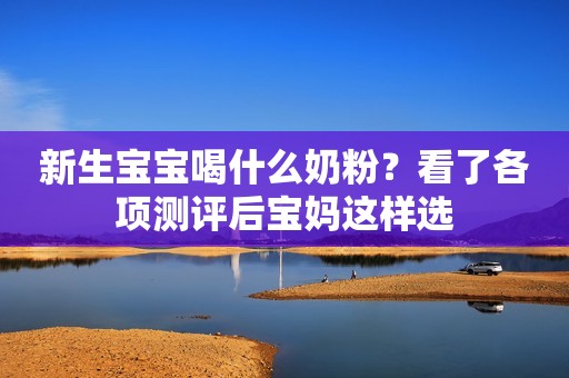 新生宝宝喝什么奶粉？看了各项测评后宝妈这样选