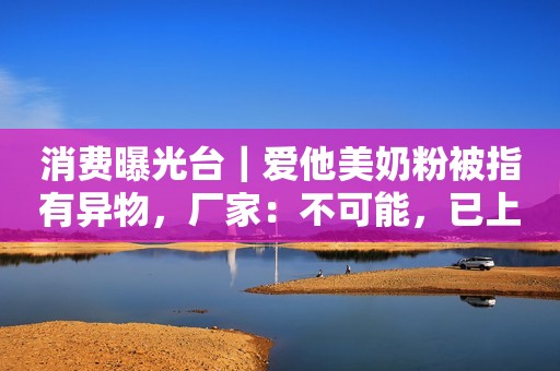 消费曝光台｜爱他美奶粉被指有异物，厂家：不可能，已上门提取实物