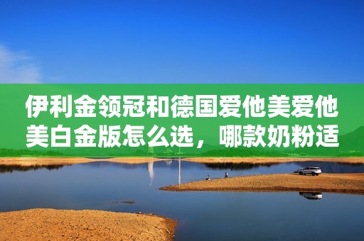 伊利金领冠和德国爱他美爱他美白金版怎么选，哪款奶粉适合宝宝？