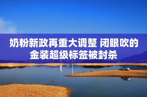 奶粉新政再重大调整 闭眼吹的金装超级标签被封杀