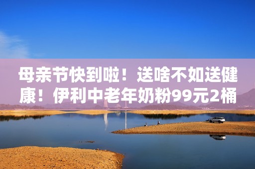 母亲节快到啦！送啥不如送健康！伊利中老年奶粉99元2桶...