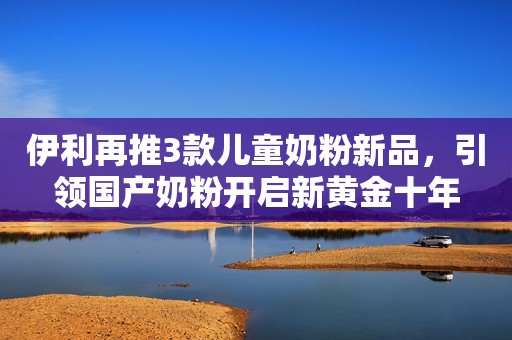 伊利再推3款儿童奶粉新品，引领国产奶粉开启新黄金十年