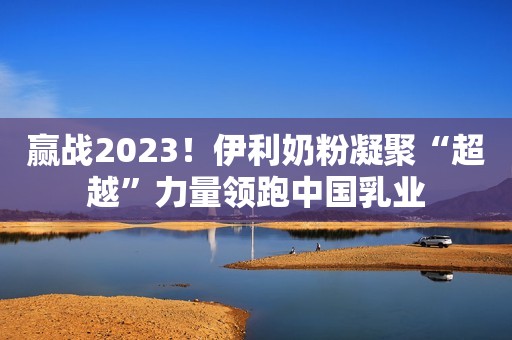 赢战2023！伊利奶粉凝聚“超越”力量领跑中国乳业