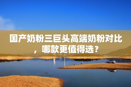 国产奶粉三巨头高端奶粉对比，哪款更值得选？