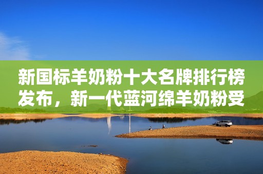 新国标羊奶粉十大名牌排行榜发布，新一代蓝河绵羊奶粉受热捧
