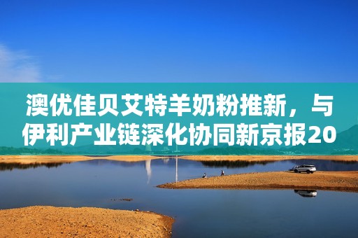 澳优佳贝艾特羊奶粉推新，与伊利产业链深化协同新京报2023-06-09 15:07