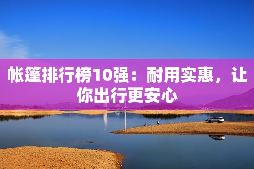 帐篷排行榜10强：耐用实惠，让你出行更安心