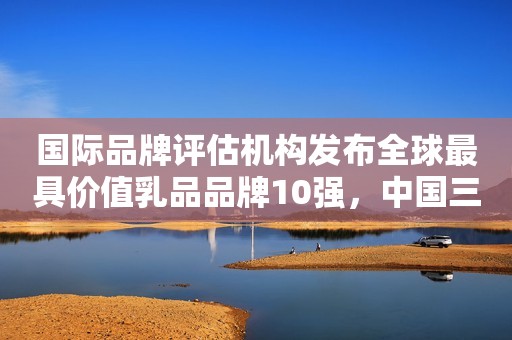 国际品牌评估机构发布全球最具价值乳品品牌10强，中国三品牌上榜