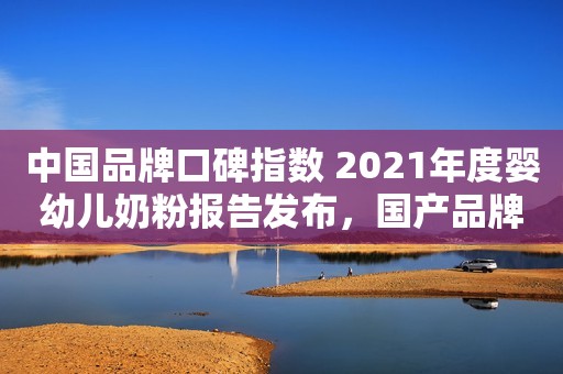中国品牌口碑指数 2021年度婴幼儿奶粉报告发布，国产品牌占四席