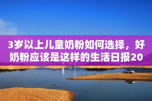 3岁以上儿童奶粉如何选择，好奶粉应该是这样的生活日报2023-09-12 11:27