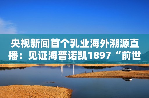 央视新闻首个乳业海外溯源直播：见证海普诺凯1897“前世今生”中国网财经2023-06-30 21:16北京
