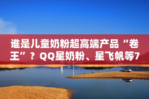 谁是儿童奶粉超高端产品“卷王”？QQ星奶粉、星飞帆等7款评测