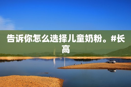 告诉你怎么选择儿童奶粉。#长高