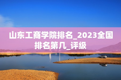 山东工商学院排名_2023全国排名第几_评级