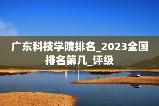 广东科技学院排名_2023全国排名第几_评级
