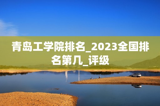 青岛工学院排名_2023全国排名第几_评级