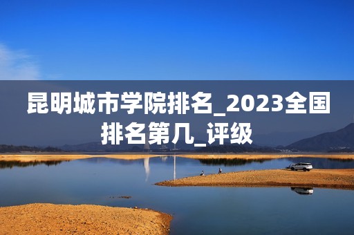 昆明城市学院排名_2023全国排名第几_评级