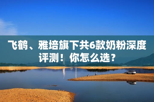 飞鹤、雅培旗下共6款奶粉深度评测！你怎么选？