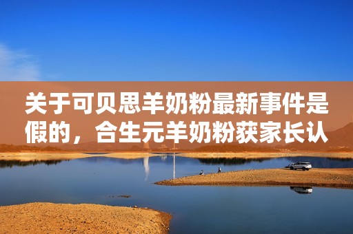 关于可贝思羊奶粉最新事件是假的，合生元羊奶粉获家长认可才更真！