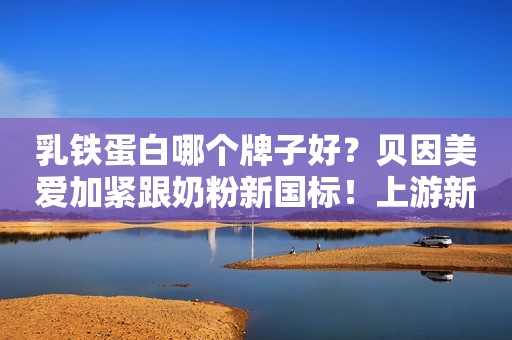 乳铁蛋白哪个牌子好？贝因美爱加紧跟奶粉新国标！上游新闻2021-06-23 11:06