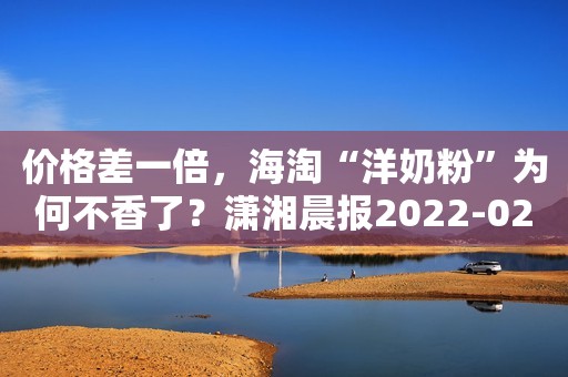 价格差一倍，海淘“洋奶粉”为何不香了？潇湘晨报2022-02-23 16:51