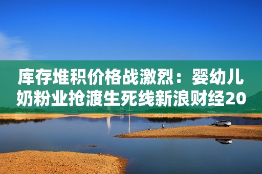 库存堆积价格战激烈：婴幼儿奶粉业抢渡生死线新浪财经2021-07-18 20:56