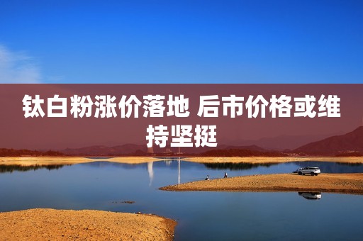 钛白粉涨价落地 后市价格或维持坚挺