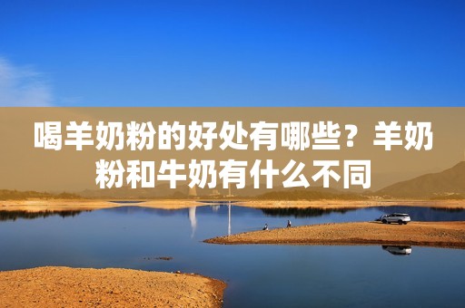喝羊奶粉的好处有哪些？羊奶粉和牛奶有什么不同