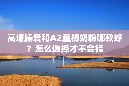 高培臻爱和A2至初奶粉哪款好？怎么选择才不会错
