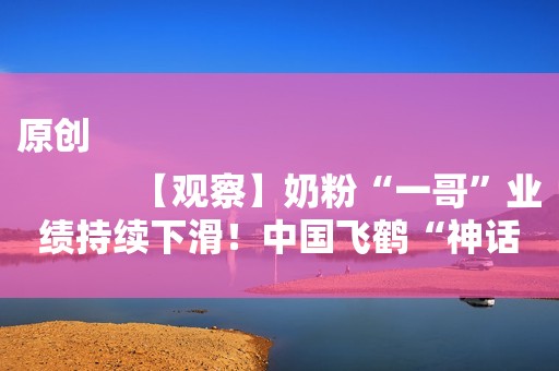 原创
            【观察】奶粉“一哥”业绩持续下滑！中国飞鹤“神话破灭”？