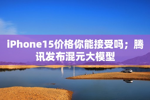 iPhone15价格你能接受吗；腾讯发布混元大模型