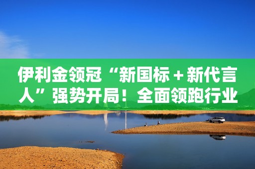 伊利金领冠“新国标＋新代言人”强势开局！全面领跑行业新发展