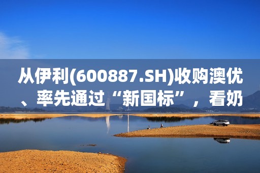 从伊利(600887.SH)收购澳优、率先通过“新国标”，看奶粉行业的“变”与“机”